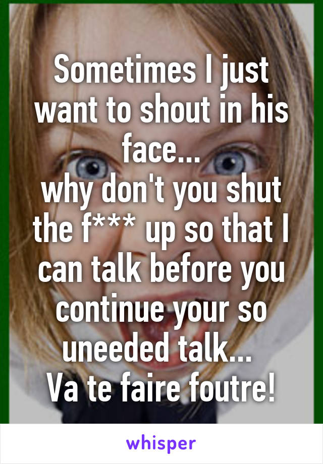 Sometimes I just want to shout in his face...
why don't you shut the f*** up so that I can talk before you continue your so uneeded talk... 
Va te faire foutre!