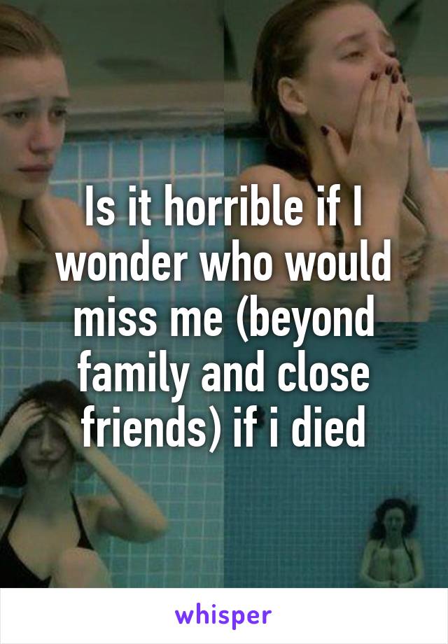 Is it horrible if I wonder who would miss me (beyond family and close friends) if i died