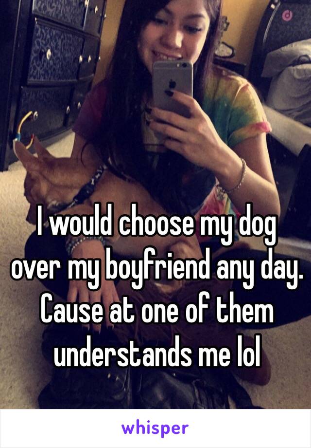 I would choose my dog over my boyfriend any day. Cause at one of them understands me lol