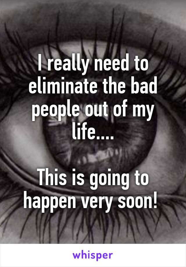 I really need to eliminate the bad people out of my life....

This is going to happen very soon! 