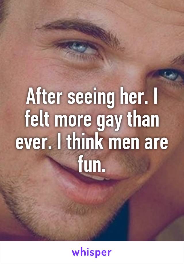 After seeing her. I felt more gay than ever. I think men are fun.