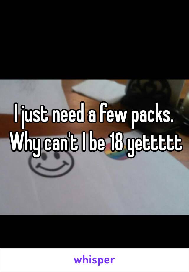 I just need a few packs. Why can't I be 18 yettttt