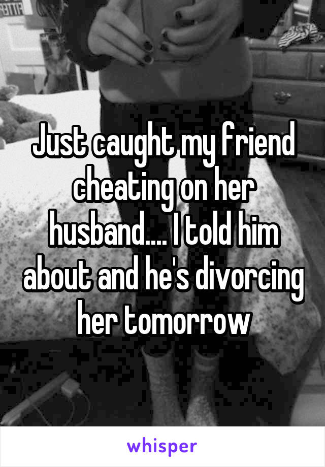 Just caught my friend cheating on her husband.... I told him about and he's divorcing her tomorrow