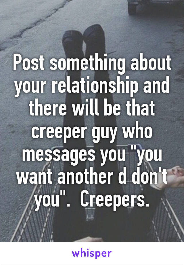 Post something about your relationship and there will be that creeper guy who messages you "you want another d don't you".  Creepers.