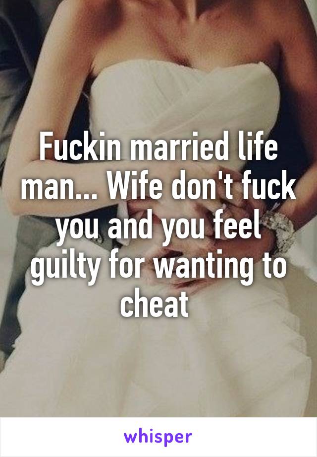 Fuckin married life man... Wife don't fuck you and you feel guilty for wanting to cheat 