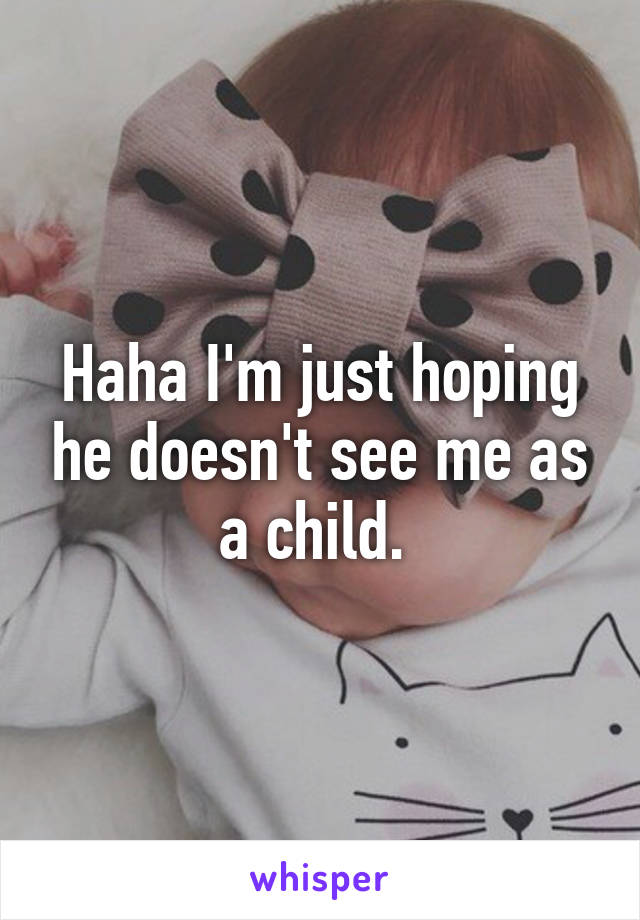 Haha I'm just hoping he doesn't see me as a child. 