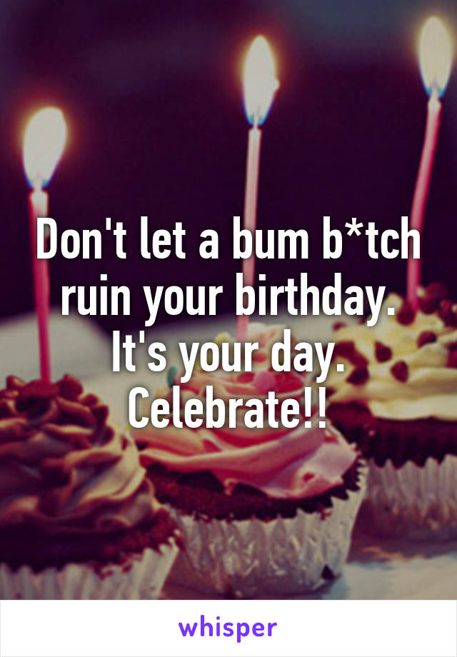 Don't let a bum b*tch ruin your birthday. It's your day. Celebrate!!