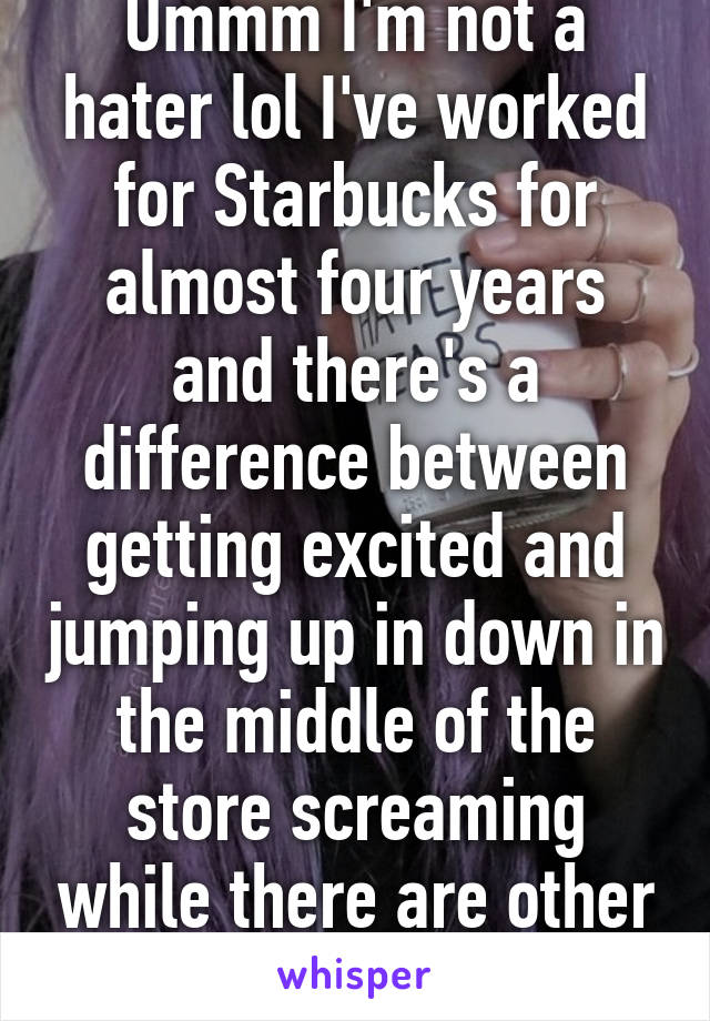 Ummm I'm not a hater lol I've worked for Starbucks for almost four years and there's a difference between getting excited and jumping up in down in the middle of the store screaming while there are other customers 