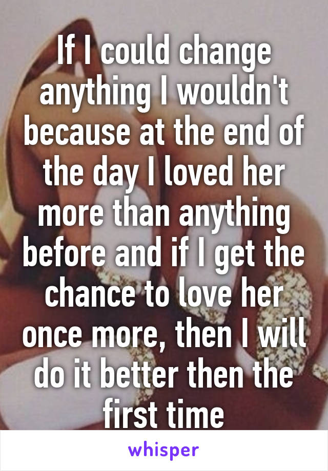 If I could change anything I wouldn't because at the end of the day I loved her more than anything before and if I get the chance to love her once more, then I will do it better then the first time