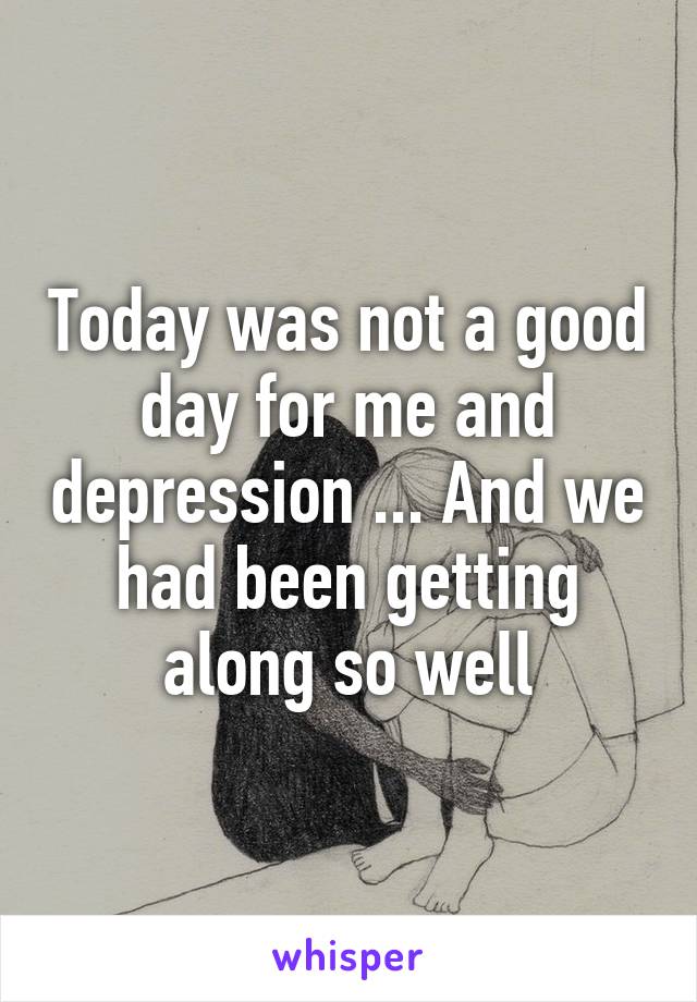 Today was not a good day for me and depression ... And we had been getting along so well