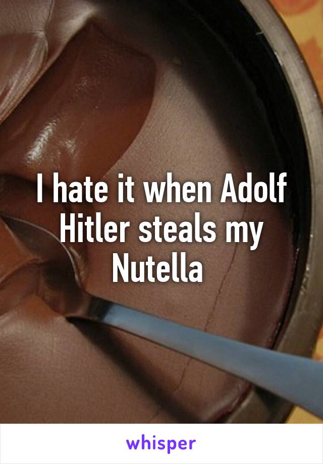 I hate it when Adolf Hitler steals my Nutella 