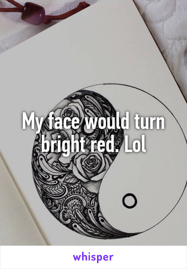 My face would turn bright red. Lol