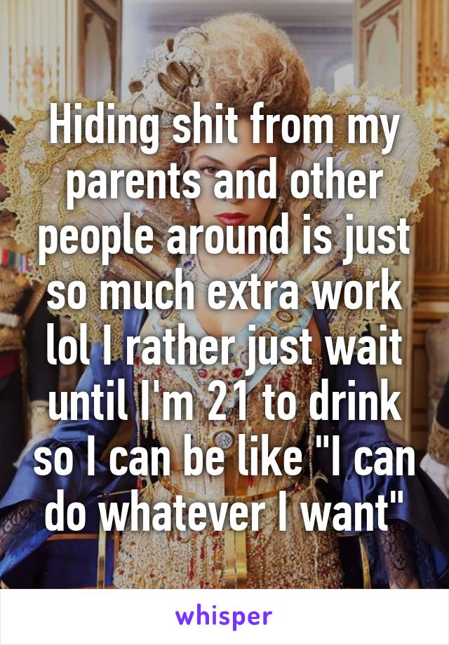 Hiding shit from my parents and other people around is just so much extra work lol I rather just wait until I'm 21 to drink so I can be like "I can do whatever I want"