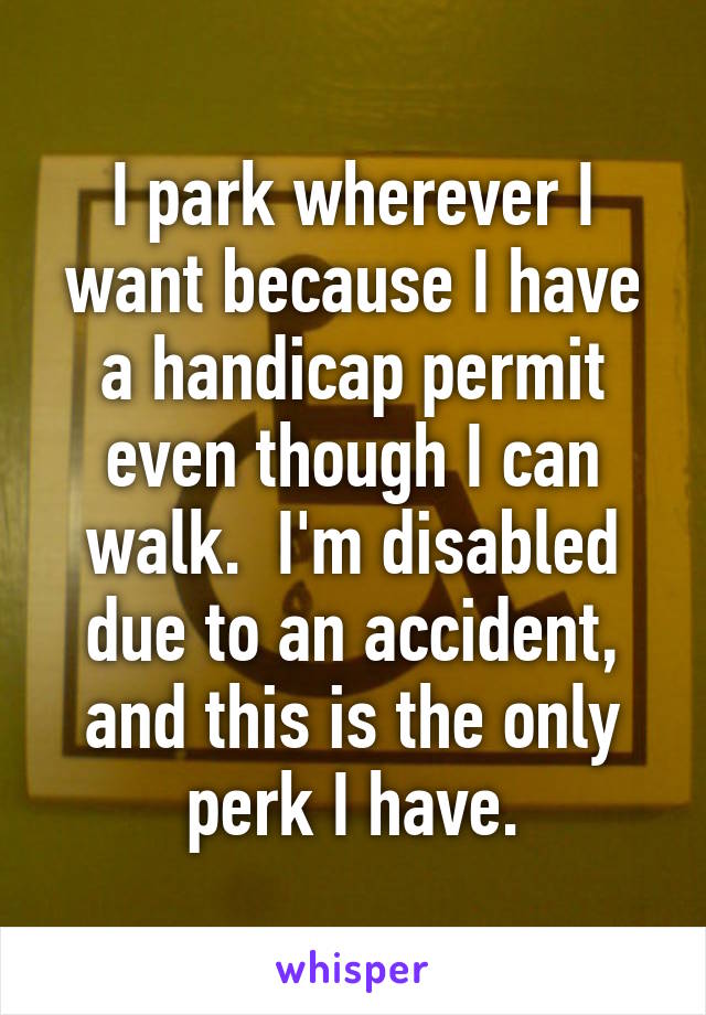 I park wherever I want because I have a handicap permit even though I can walk.  I'm disabled due to an accident, and this is the only perk I have.