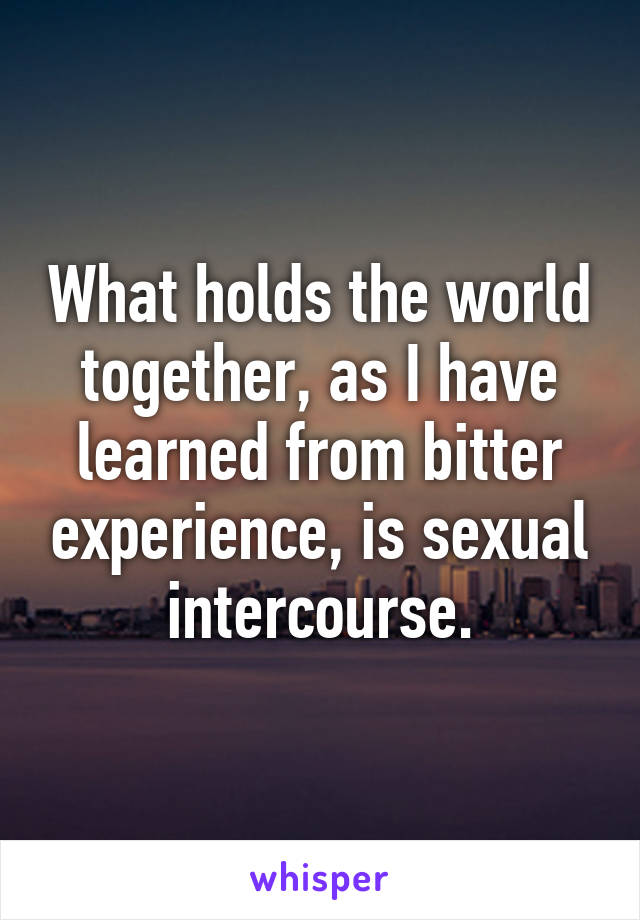 What holds the world together, as I have learned from bitter experience, is sexual intercourse.