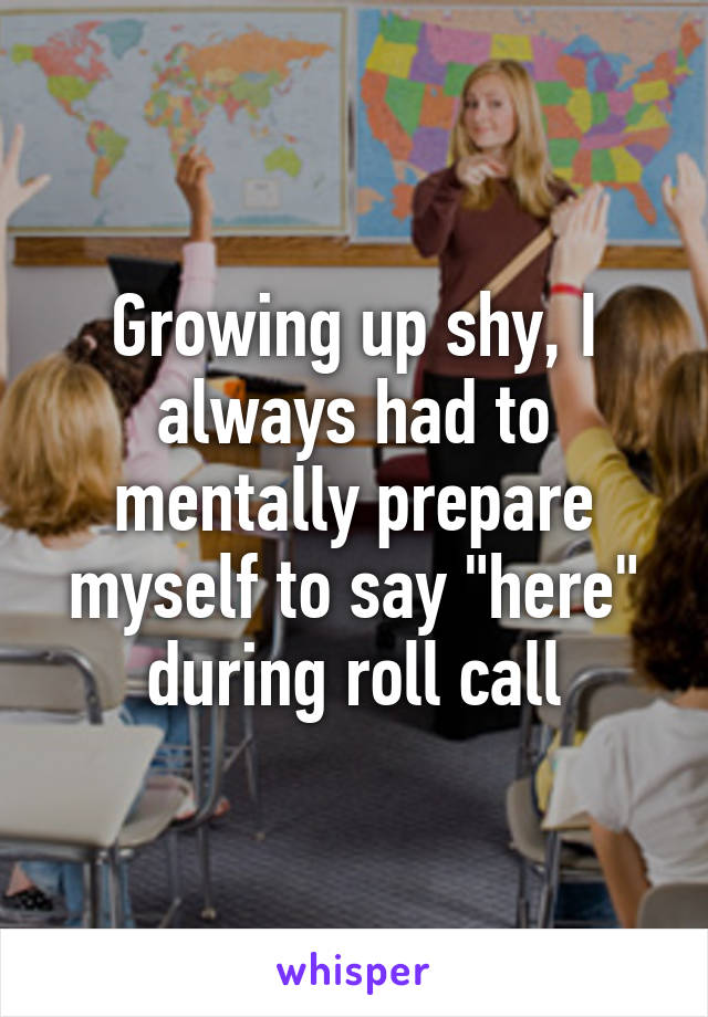 Growing up shy, I always had to mentally prepare myself to say "here" during roll call