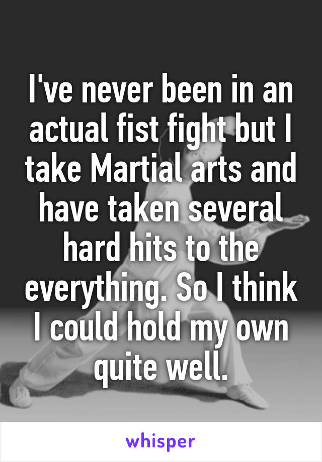 I've never been in an actual fist fight but I take Martial arts and have taken several hard hits to the everything. So I think I could hold my own quite well.