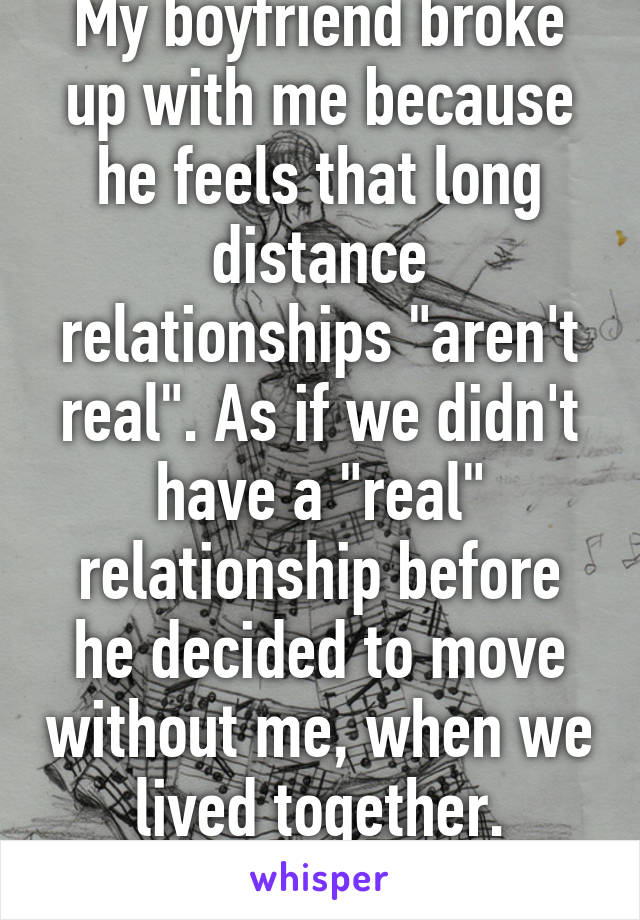 My boyfriend broke up with me because he feels that long distance relationships "aren't real". As if we didn't have a "real" relationship before he decided to move without me, when we lived together.
