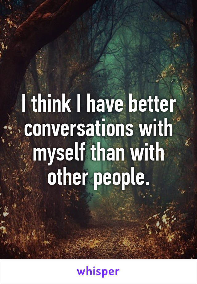 I think I have better conversations with myself than with other people.