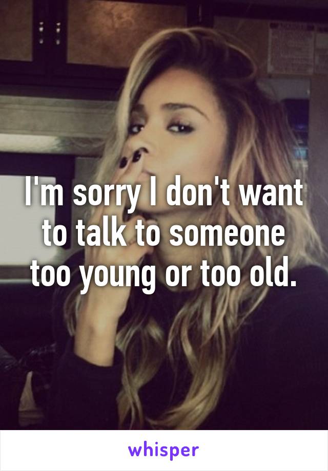 I'm sorry I don't want to talk to someone too young or too old.