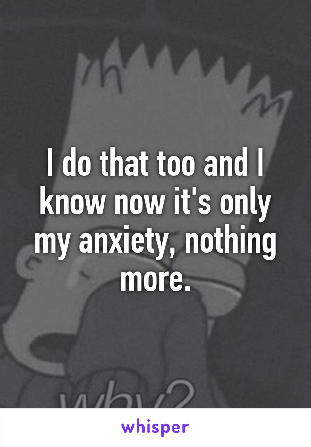 I do that too and I know now it's only my anxiety, nothing more.