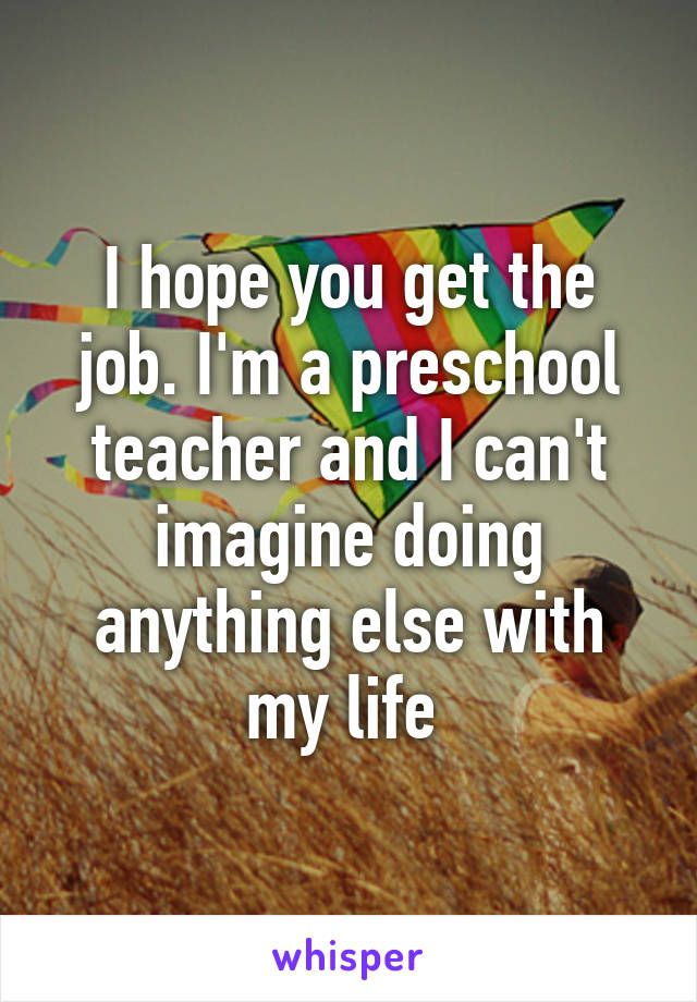 I hope you get the job. I'm a preschool teacher and I can't imagine doing anything else with my life 