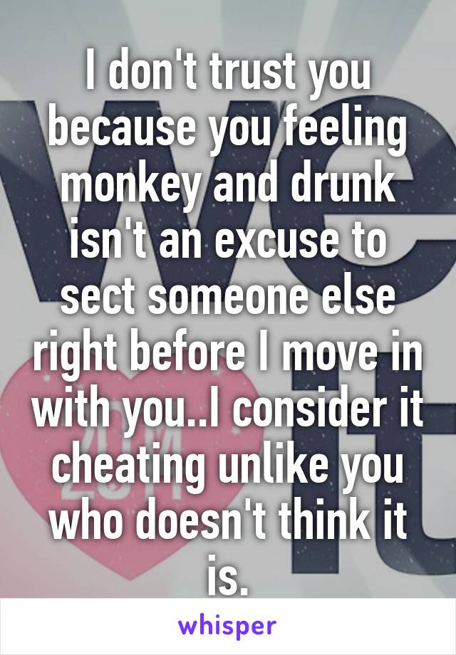 I don't trust you because you feeling monkey and drunk isn't an excuse to sect someone else right before I move in with you..I consider it cheating unlike you who doesn't think it is.