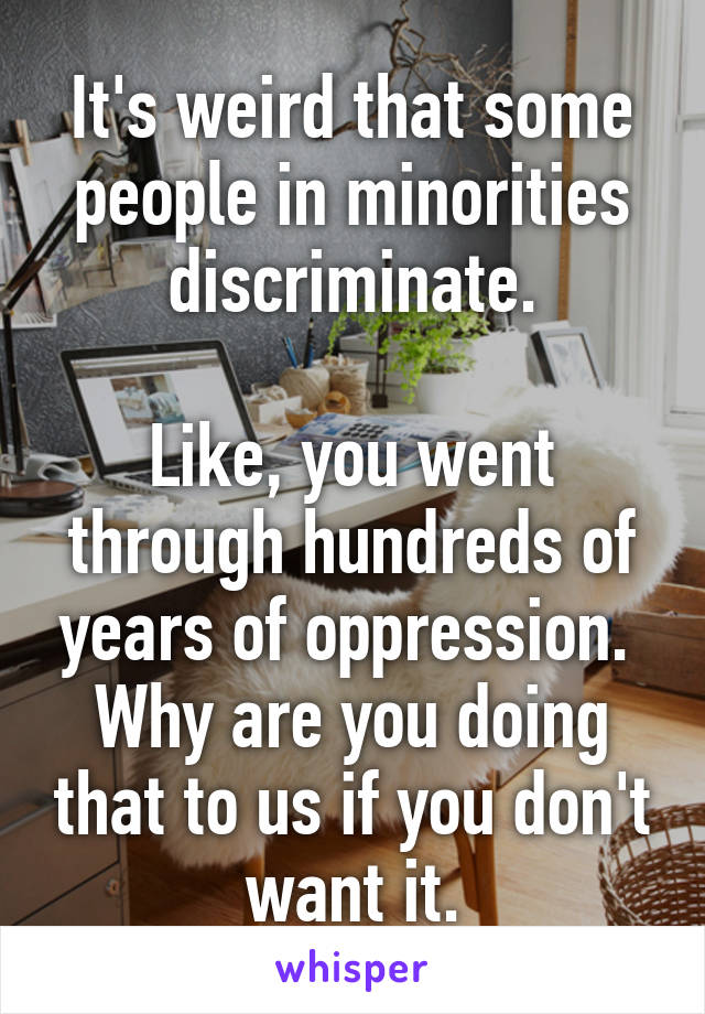 It's weird that some people in minorities discriminate.

Like, you went through hundreds of years of oppression. 
Why are you doing that to us if you don't want it.