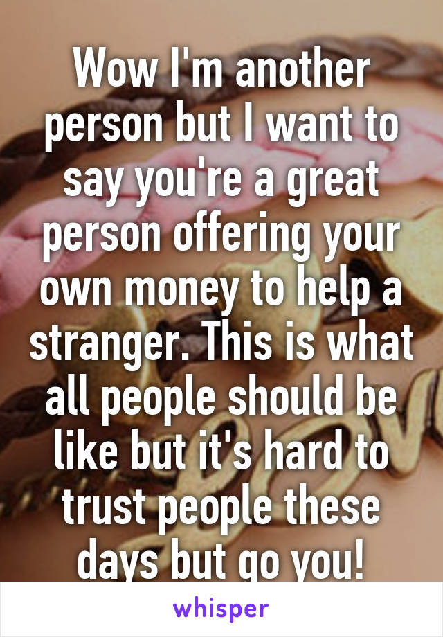 Wow I'm another person but I want to say you're a great person offering your own money to help a stranger. This is what all people should be like but it's hard to trust people these days but go you!