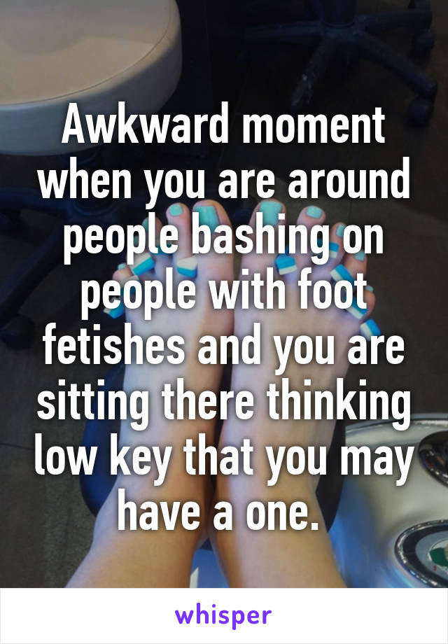 Awkward moment when you are around people bashing on people with foot fetishes and you are sitting there thinking low key that you may have a one. 