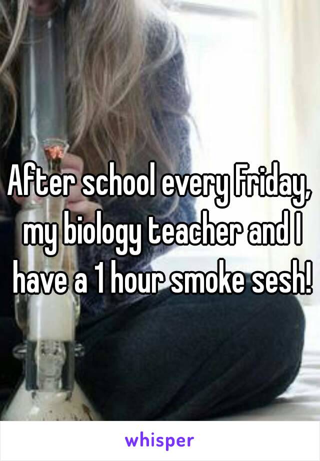 After school every Friday, my biology teacher and I have a 1 hour smoke sesh!