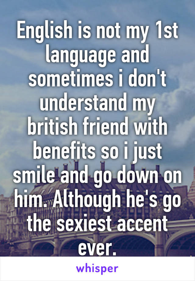 English is not my 1st language and sometimes i don't understand my british friend with benefits so i just smile and go down on him. Although he's go the sexiest accent ever.