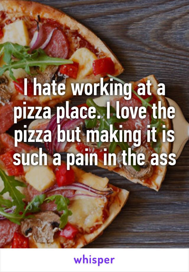 I hate working at a pizza place. I love the pizza but making it is such a pain in the ass 