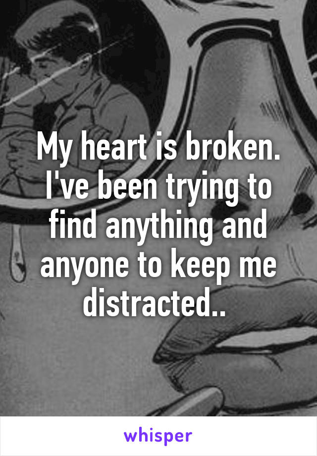 My heart is broken. I've been trying to find anything and anyone to keep me distracted.. 