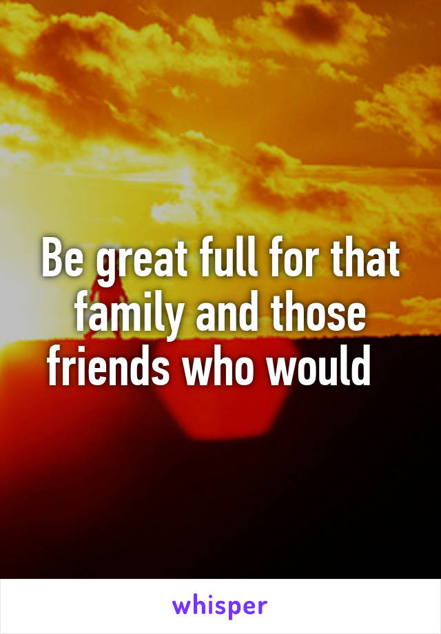 Be great full for that family and those friends who would  