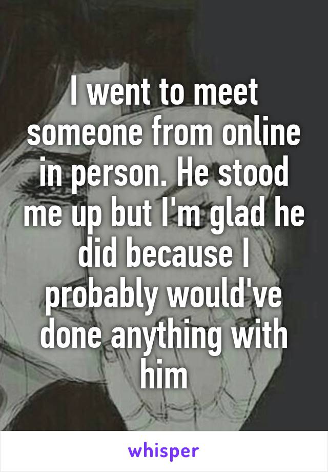 I went to meet someone from online in person. He stood me up but I'm glad he did because I probably would've done anything with him