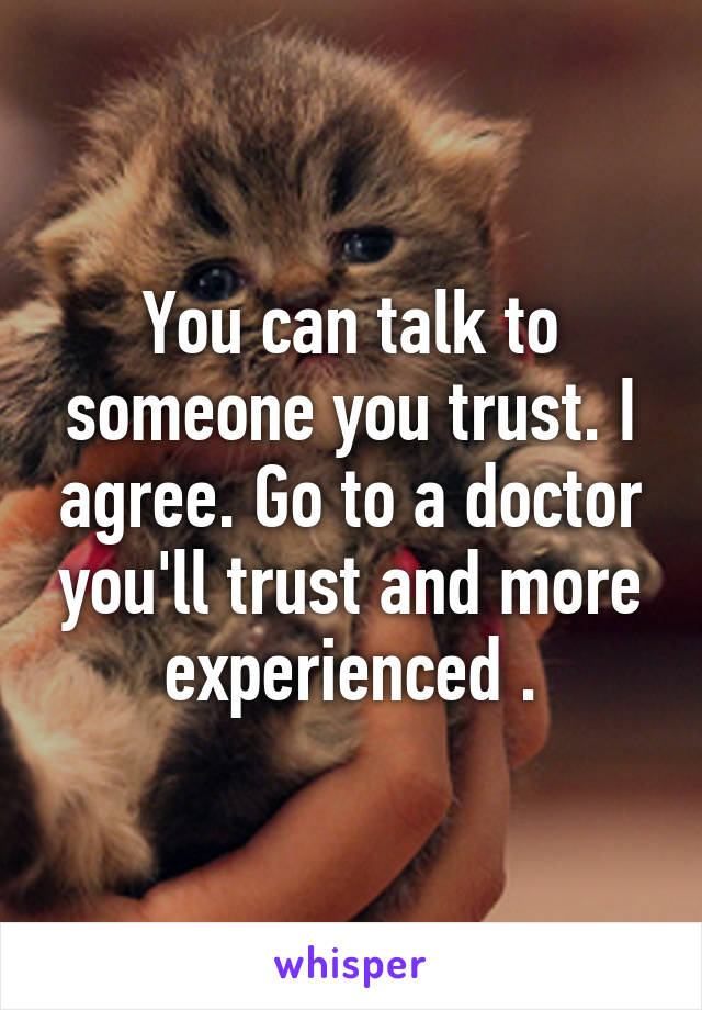 You can talk to someone you trust. I agree. Go to a doctor you'll trust and more experienced .