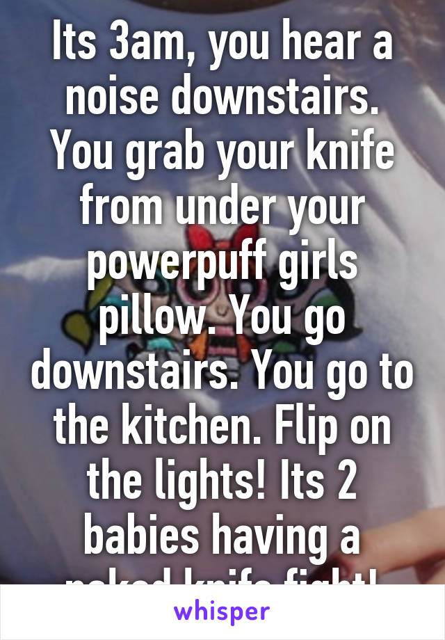 Its 3am, you hear a noise downstairs. You grab your knife from under your powerpuff girls pillow. You go downstairs. You go to the kitchen. Flip on the lights! Its 2 babies having a naked knife fight!