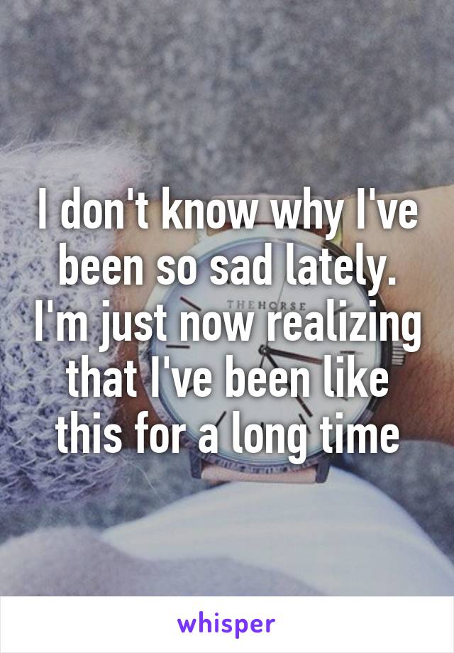 I don't know why I've been so sad lately. I'm just now realizing that I've been like this for a long time