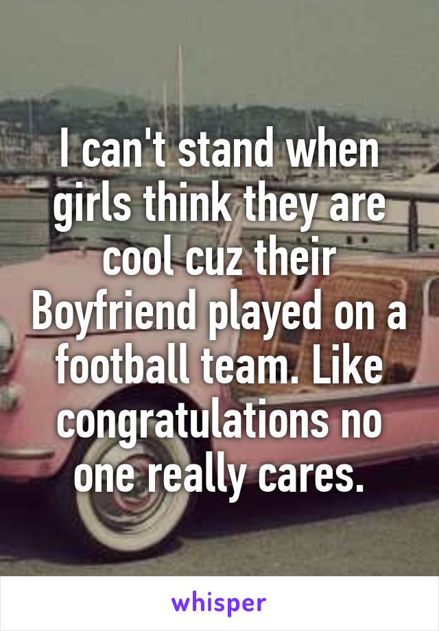 I can't stand when girls think they are cool cuz their Boyfriend played on a football team. Like congratulations no one really cares.