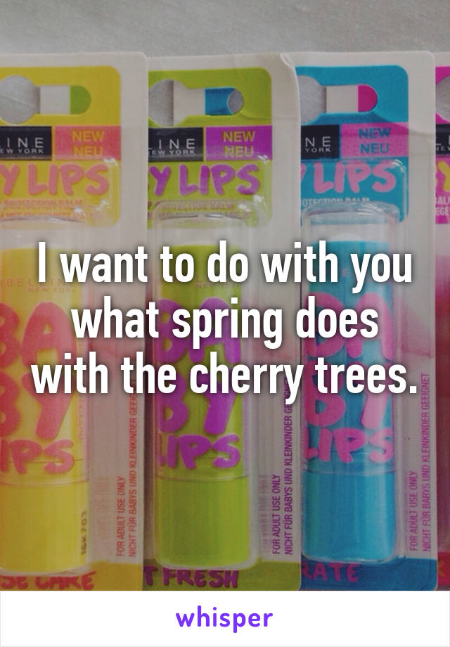 I want to do with you what spring does with the cherry trees.