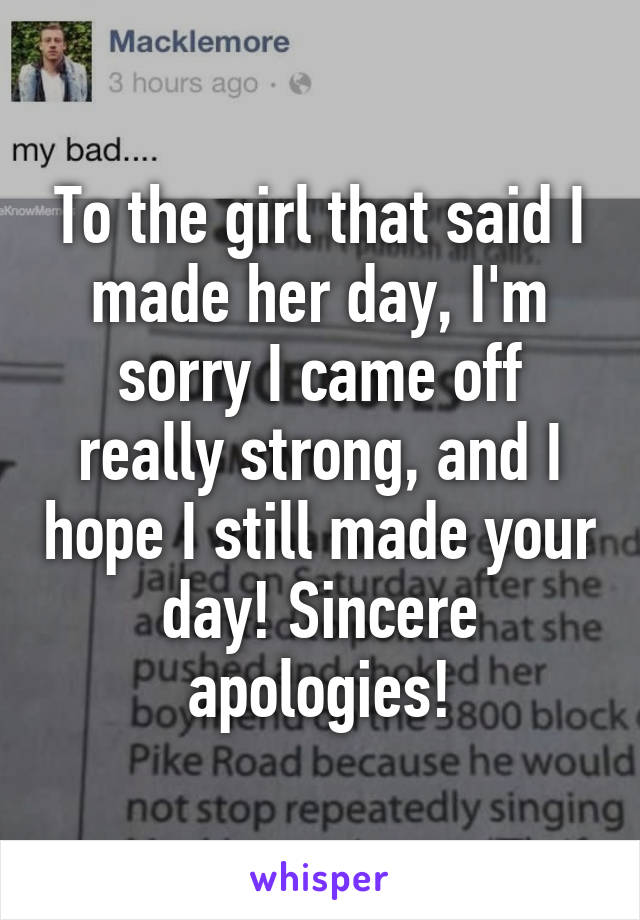 To the girl that said I made her day, I'm sorry I came off really strong, and I hope I still made your day! Sincere apologies!