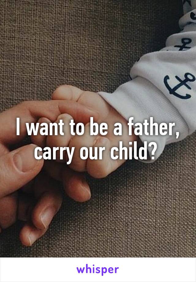 I want to be a father, carry our child? 