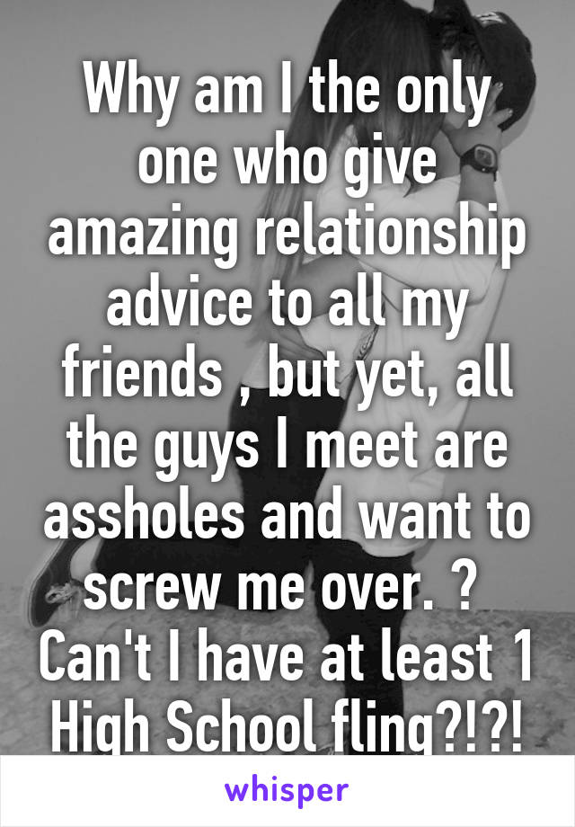 Why am I the only one who give amazing relationship advice to all my friends , but yet, all the guys I meet are assholes and want to screw me over. 😑  Can't I have at least 1 High School fling?!?!