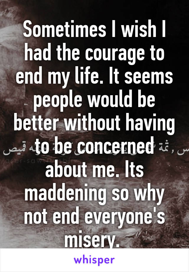 Sometimes I wish I had the courage to end my life. It seems people would be better without having to be concerned about me. Its maddening so why not end everyone's misery. 