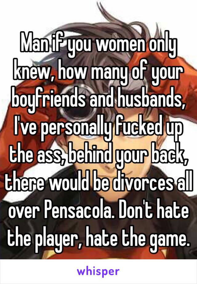 Man if you women only knew, how many of your boyfriends and husbands, I've personally fucked up the ass, behind your back, there would be divorces all over Pensacola. Don't hate the player, hate the game.