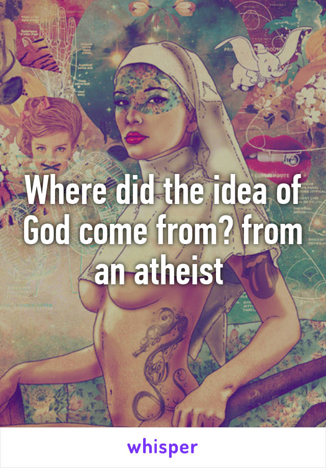 Where did the idea of God come from? from an atheist 