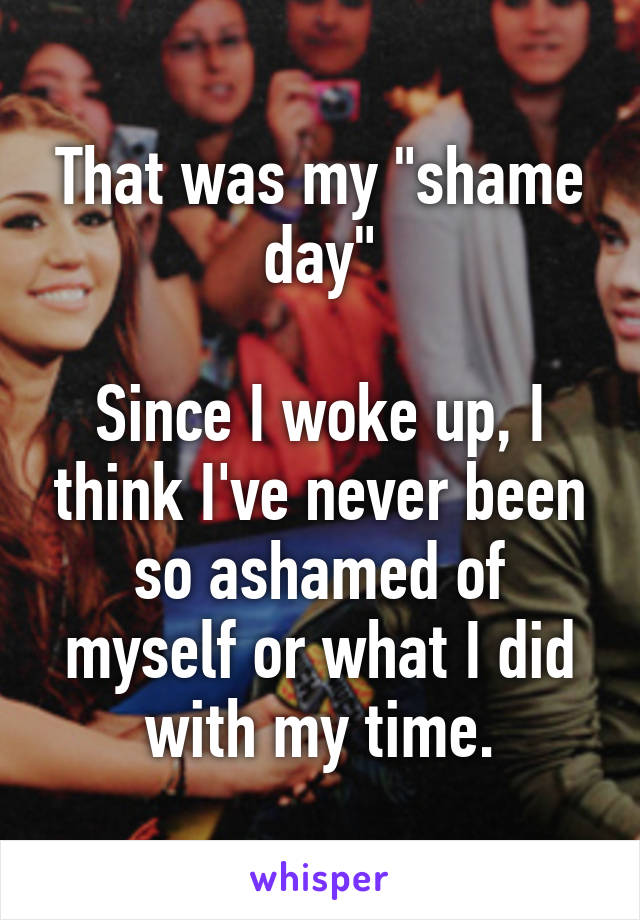 That was my "shame day"

Since I woke up, I think I've never been so ashamed of myself or what I did with my time.