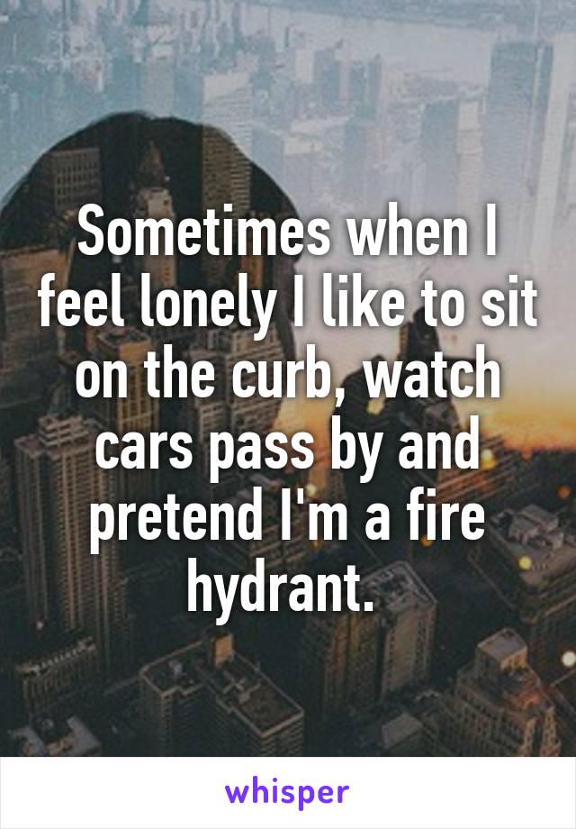 Sometimes when I feel lonely I like to sit on the curb, watch cars pass by and pretend I'm a fire hydrant. 