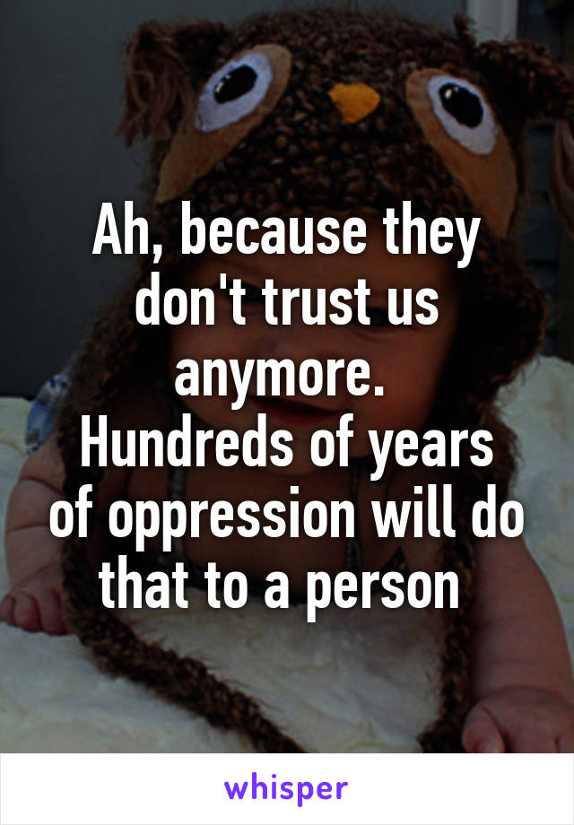 Ah, because they don't trust us anymore. 
Hundreds of years of oppression will do that to a person 